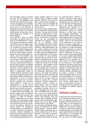 The Power of Impossible Thinking




ción tecnológica aporta su granito      nuevos modelos, destruir el viejo      de experimentación dinámico y
de arena. Así, por ejemplo, ya no       modelo y dejar vía libre a la gente    continuo: llevando a cabo experi-
son sólo los investigadores, sino       para que rellene el hueco con sus      mentos planificados, experimentos
también las empresas automovilísti-     ideas, visionar futuros múltiples y,   espontáneos que nos brinda la vida
cas, las que abogan por el hidróge-     por último, hacer de abogado del       y no nos tomamos el tiempo de ana-
no como sustituto del petróleo. Se      diablo defendiendo el punto de         lizar y, por último, experimentos
prevé que en unos decenios el           vista contrario.                       adaptativos que consisten en la
hidrógeno sea la principal fuente de    Una vez que hemos logrado obser-       prueba y ajuste continuos. A veces
energía en el mundo, lo cual tendrá     var las cosas desde una perspectiva    necesitamos realizar un cambio
consecuencias no sólo para la eco-      diferente, hay que darles sentido      drástico y, en tales casos, resulta
nomía global sino también en el         buscando su significado en la com-     más saludable experimentar con
terreno político.                       plejidad. Los seres humanos organi-    nuevos modelos antes de llevarlo a
Para aprender a mirar en ambas          zan el conocimiento de diferentes      cabo. Debemos tener en cuenta que
direcciones, los autores hacen una      formas: así, una enciclopedia es       la experimentación no está libre de
serie de recomendaciones: utilizar      redactada por expertos, mientras       riesgos, como los de concentrarse
como guías a personas que pueden        que en la "wikipedia" (véase           en los resultados a corto plazo e
intercomunicar dos mundos, buscar       www.wikipedia.com) son los propios     ignorar los que son a largo plazo, la
nuevos usos para los viejos mode-       usuarios quienes aportan sus cono-     falta de un control apropiado sobre
los, considerar el coste de mante-      cimientos. Independientemente de       las variables o la falta de objetivi-
ner activo un modelo antiguo frente     ello, resulta evidente que el flujo    dad de los resultados. Los autores
al coste de sustituirlo, no deshacer-   de datos ha aumentado y fluye de       proponen algunas técnicas de I + D
se de los viejos modelos sino guar-     tal modo que ya no podemos asimi-      como la realización de post mor-
darlos en un cajón para poder reci-     lar más información y, aún menos,      tems, es decir, reuniones semanales
clarlos, evitar los extremos para       darle sentido. En otras palabras,      en las que el equipo pueda debatir
encontrar un "happy medium", crear      acumular datos es sencillo, lo com-    las complicaciones o consecuencias
un inventario de posibles modelos       plicado es interpretarlos de forma     negativas de sus acciones, tal y
nuevos, aunar varias perspectivas,      creativa. De hecho, ya se comienza     como hacen los cirujanos después
crear una caja de herramientas pro-     a hablar del "síndrome de la fatiga    de una operación o los futbolistas
pia en la que introducir los modelos    informativa". Para navegar en este     después de un partido. Otra técnica
que nos son más útiles y, por último,   universo de información, los auto-     consiste en utilizar simuladores que
aprender a sentirse cómodo traba-       res recomiendan que utilicemos el      pueden ser informáticos, pero que
jando con varios modelos que coe-       zoom para acercarnos a la fracción     también pueden presentarse en
xisten y proporcionan niveles de        de información significativa (zoo-     forma de role play. Asimismo, pode-
utilidad distintos. Necesitará usted    ming in) y que luego nos alejemos      mos poner a prueba el modelo
un proceso sistemático para reunir      para tener una visión coherente del    actual probándolo como si se trata-
todos estos modelos mentales. Una       todo (zooming out). Es un proceso      ra de una hipótesis. Por otra parte,
organización a la que le inquieta       similar al que se sigue cuando se      los autores enfatizan la necesidad
aprender se apoya en sus conoci-        observa un cuadro de la escuela        de buscar un momento y un lugar
mientos pasados para acumular           puntillista. De hecho, ambos acer-     para realizar experimentos, de
nueva sabiduría a través de sus         camientos pueden utilizarse al         sellar un compromiso consciente y
experimentos y, a la vez, está al       mismo tiempo, como en "Extreme         de colaborar con otras personas con
corriente de los adelantos tanto        Program" (XP), en el que dos pro-      la finalidad de obtener mejores
dentro como fuera de la empresa.        gramadores trabajan juntos en el       resultados.
Por otra parte, para aprender a ver     mismo ordenador para crear soft-
el mundo desde otros ángulos, los       ware, centrándose uno en los deta-
autores sugieren que nos hagamos        lles y otro en el cuadro general.
                                                                               Transforme su mundo
eco de las opiniones radicales, que     Aunque este modus operandi pueda
salgamos en viajes de descubri-         parecer poco eficiente, pues dos       Al igual que las estructuras socialis-
miento y exploración como el viaje      personas están realizando el traba-    tas y capitalistas durante la Guerra
a Ecuador en el que Darwin recogió      jo de una sola, sus defensores argu-   Fría, las empresas construyen una
información que más tarde le lleva-     mentan que así se logra diseñar        infraestructura de procesos e inver-
ría a formular la teoría de la evolu-   software mejor y más rápido.           siones sobre los que descansa un
ción de las especies, observar los      Por otra parte, no debemos menos-      modelo mental. La dificultad de
asuntos desde una perspectiva           preciar la importancia de realizar     desmantelar estructuras político-
interdisciplinaria, no acomodarse a     continuamente "I + D de la mente".     militares y estructuras económicas
la rutina, reconocer las barreras,      Thomas Edison observaba que el         es también similar. En las líneas que
practicar nuestras habilidades en       genio se compone en un 1% de "ins-     siguen examinaremos los retos que
situaciones extremas para así poder     piración" y en un 99% de "perspira-    se presentan y las estrategias que
rendir mejor en situaciones norma-      ción", haciendo referencia a la        podemos utilizar para lograrlo.
les, sumergirse gradualmente en los     necesidad de emprender un proceso      Por una parte, los viejos modelos


                                                                                                                        5
 