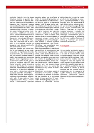The Power of Impossible Thinking




timiento visceral". Pero las dotes      estudios sobre los beneficios y         están dispuestos a renunciar a este
intuitivas también se pueden des-       males de cientos de productos, por      privilegio con la finalidad de prote-
arrollar realizando un esfuerzo deli-   lo que decidir no es nada sencillo.     ger la sociedad y fomentar la ley y
berado. Los autores nos proponen lo     Los autores apuntan los siguientes      el orden. Ante una amenaza de la
siguiente para fomentar nuestra         pasos a modo de guía: buscar nue-       talla del terrorismo, este es un pre-
capacidad de intuición: practicar la    vos modelos a través de revistas o      cio que se resignan a pagar. En este
intuición solamente en nuestra área     charlando con amigos para conocer       plano, la gran cuestión radica en
de especialidad, aprender a confiar     acercamientos alternativos, mane-       nuestra capacidad de clasificar
en nuestro olfato, practicar conti-     jar varios modelos -por ejemplo         modelos opuestos y manejar los
nuamente, establecer relaciones         medicina tradicional y terapias         conflictos de forma que fomenten
con la comunidad de expertos en el      alternativas-, estar al tanto para      una mejor calidad de vida, para lo
tema que nos ocupa, poner a prue-       cambiar de acercamiento llegado el      que hay que sopesar la utilidad de
ba nuestra intención periódicamen-      momento, navegar a través de la         los diferentes modelos, fomentar el
te, mantener al día nuestra intui-      complejidad, conocer nuestros pro-      diálogo y reconocer que existen
ción, ser conscientes de la confu-      pios modelos y realizar nuestros        diferentes perspectivas.
sión e incertidumbre, cultivar el       propios experimentos y, por último,
desapego y, por último, combinar la     identificar las estructuras que
intuición con el análisis.              potencian los viejos modelos.
                                                                                Conclusión
Cada día tenemos que tomar cien-        En el plano empresarial, el estallido
tos de decisiones en las que debe-      de la burbuja de las punto com nos      Vivimos juntos en mundos separa-
mos dotar de significado al mundo       ha proporcionado importantes lec-       dos. Todos otorgamos un significado
que nos rodea, de forma rápida y        ciones, como la necesidad de com-       a las cosas de manera similar, pero
sin contar con la información nece-     prender los modelos, saber cuándo       al mismo tiempo cada uno aporta
saria. Los modelos que adoptemos        cambiar de caballo, reconocer que       una interpretación individual y sub-
pueden tener importantes conse-         los cambios de paradigma son una        jetiva. Nuestros modelos mentales
cuencias en nuestro mundo, ya que       calle de doble sentido, buscar nue-     influyen en todos los aspectos de
nuestros modelos mentales dan           vas formas de ver, realizar experi-     nuestras vidas, por ello necesitamos
forma a nuestro mundo y nuestras        mentos, unir las desconexiones          comprender su poder, poner a prue-
acciones. De hecho, los modelos         adaptativas, tener en cuenta las        ba su utilidad, sustituirlos cuando
mentales pueden hacer que grupos        infraestructuras y confiar en nues-     han perdido su validez y evitar
de gente en el seno de la sociedad      tra intuición.                          aquellos que nos resultan contra-
sean pobres e ignorantes, mientras      Finalmente, en el plano social el       producentes por no adaptarse a
que otros ascienden con rapidez.        terrorismo internacional ha cambia-     nuestra forma de pensar. Con ello
En el plano personal, para empezar,     do la forma de observar el derecho      podremos transformar nuestro
recibimos continuamente informa-        de los individuos a la privacidad       mundo y mejorar nuestras perspec-
ción sobre lo que debemos hacer         desde otras perspectivas. En socie-     tivas.
respecto a nuestra dieta y a nuestra    dades donde la gente guarda celo-
salud. Continuamente aparecen           samente su intimidad, muchos




                                                                                                                        7
 