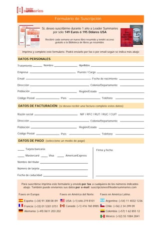 Formulario de Suscripción

                     Sí, deseo suscribirme durante 1 año a Leader Summaries
                             por sólo 149 Euros ó 195 Dólares USA

                        Recibiré cada semana un nuevo libro resumido y tendré acceso
                                 gratuito a la Biblioteca de libros ya resumidos


    Imprima y complete este formulario. Podrá enviarlo por fax o por email según se indica más abajo

DATOS PERSONALES

Tratamiento            Nombre                        Apellidos

Empresa                                             Puesto / Cargo

Email                                                             Fecha de nacimiento

Dirección                                                        Colonia/Departamento

Población                                            Región/Estado

Código Postal                          País                              Teléfono


DATOS DE FACTURACIÓN (si desea recibir una factura complete estos datos)

Razón social                                          NIF / RFC / RUT / RUC / CUIT

Dirección                                                        Colonia/Departamento

Población                                            Región/Estado

Código Postal                          País                              Teléfono

DATOS DE PAGO (seleccione un medio de pago)

        Tarjeta bancaria:                                            Firma y fecha:

        Mastercard          Visa          AmericanExpress

Nombre del titular

Número de tarjeta

Fecha de caducidad


   Para suscribirse imprima este formulario y envíelo por fax a cualquiera de los números indicados
    abajo. También puede enviarnos sus datos por e-mail: suscripciones@leadersummaries.com

 Faxes en Europa:                    Faxes en América del Norte:        Faxes en América Latina:

     España: (+34) 91 308 08 89           USA: (+1) 646 219 8101            Argentina: (+54) 11 4032 1236

     Francia: (+33) 01 5301 0751          Canadá: (+1) 416 760 8985         Chile: (+56) 2 34 299 09
        Alemania: (+49) 0611 203 202                                        Colombia: (+57) 1 62 855 12
                                                                            México: (+52) 55 1084 2841
 