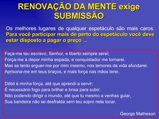 RENOVAÇÃO DA MENTE exige SUBMISSÃO Os melhores lugares de qualquer espetáculo são mais caros.  Para você participar mais de perto do espetáculo você deve estar disposto a pagar o preço  .. Faça-me teu escravo, Senhor, e liberto sempre serei; Força-me a depor minha espada, e conquistador me tornarei. Mas se tento erguer-me por mim mesmo, nos temores da vida afundarei. Aprisona-me em teus braços, e mais força nas mãos terei. Débil é minha força, até que aprendi a servir; É necessário fogo para brilhar e brisa para subir; Não podendo dirigir o mundo, até que tu mesmo a venhas guiar, Sua bandeira não se desfralda sem teu sopro nela tocar. George Matheson 