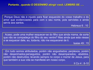 Porque Deus não é injusto para ficar esquecido do vosso trabalho e do amor que evidenciastes para com o seu nome, pois servistes e ainda servis aos santos.  Hebreus 6 : 10  Acaso, pode uma mulher esquecer-se do filho que ainda mama, de sorte que não se compadeça do filho do seu ventre? Mas ainda que esta viesse a se esquecer dele, eu, todavia, não me esquecerei de ti.  Isaias 49 : 15 Em tudo somos atribulados, porém não angustiados; perplexos, porém não desanimados;perseguidos, porém não desamparados; abatidos, porém não destruídos; levando sempre no corpo o morrer de Jesus, para que também a sua vida se manifeste em nosso corpo. II Co 4 : 8-10 Portanto , quando O DESÂNIMO atingir você, LEMBRE-SE ..... 