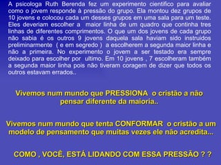 A psicologa Ruth Berenda fez um experimento cientifico para avaliar como o jovem responde à pressão do grupo. Ela montou dez grupos de 10 jovens e colocou cada um desses grupos em uma sala para um teste. Eles deveriam escolher a  maior linha de um quadro que continha tres linhas de diferentes comprimentos. O que um dos jovens de cada grupo não sabia é os outros 9 jovens daquela sala haviam sido instruidos preliminarmente  ( e em segredo )  a escolherem a segunda maior linha e não a primeira. No experimento o jovem a ser testado era sempre deixado para escolher por  ultimo. Em 10 jovens , 7 escolheram também a segunda maior linha pois não tiveram coragem de dizer que todos os outros estavam errados.. Vivemos num mundo que PRESSIONA  o cristão a não pensar diferente da maioria.. Vivemos num mundo que tenta CONFORMAR  o cristão a um modelo de pensamento que muitas vezes ele não acredita... COMO , VOCÊ, ESTÁ LIDANDO COM ESSA PRESSÃO ? ? 