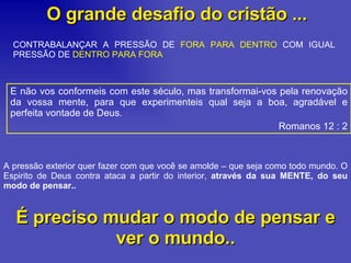 O grande desafio do cristão ... E não vos conformeis com este século, mas transformai-vos pela renovação da vossa mente, para que experimenteis qual seja a boa, agradável e perfeita vontade de Deus. Romanos 12 : 2 CONTRABALANÇAR A PRESSÃO DE  FORA PARA DENTRO  COM IGUAL PRESSÃO DE  DENTRO PARA FORA   A pressão exterior quer fazer com que você se amolde – que seja como todo mundo. O Espirito de Deus contra ataca a partir do interior,  através da sua MENTE, do seu modo de pensar.. É preciso mudar o modo de pensar e ver o mundo.. 