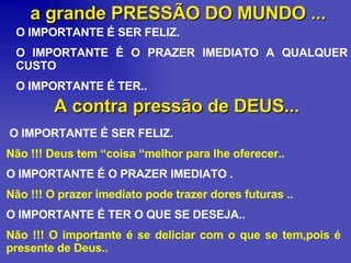 a grande PRESSÃO DO MUNDO ... O IMPORTANTE É SER FELIZ. O IMPORTANTE É O PRAZER IMEDIATO A QUALQUER CUSTO O IMPORTANTE É TER.. A contra pressão de DEUS... O IMPORTANTE É SER FELIZ.  Não !!! Deus tem “coisa “melhor para lhe oferecer.. O IMPORTANTE É O PRAZER IMEDIATO .  Não !!! O prazer imediato pode trazer dores futuras .. O IMPORTANTE É TER O QUE SE DESEJA..  Não !!! O importante é se deliciar com o que se tem,pois é presente de Deus.. 