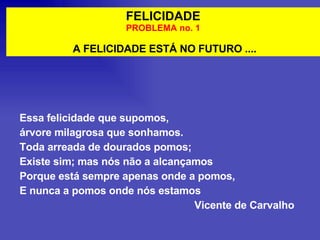 FELICIDADE PROBLEMA no. 1 A FELICIDADE ESTÁ NO FUTURO .... Essa felicidade que supomos, árvore milagrosa que sonhamos. Toda arreada de dourados pomos; Existe sim; mas nós não a alcançamos Porque está sempre apenas onde a pomos, E nunca a pomos onde nós estamos Vicente de Carvalho 