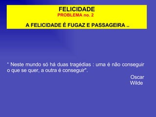 FELICIDADE PROBLEMA no. 2  A FELICIDADE É FUGAZ E PASSAGEIRA .. “  Neste mundo só há duas tragédias : uma é não conseguir o que se quer, a outra é conseguir". Oscar Wilde   