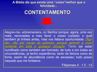 Alegrei-me, sobremaneira, no Senhor porque, agora, uma vez mais, renovastes a meu favor o vosso cuidado; o qual também já tínheis antes, mas vos faltava oportunidade.  Digo isto, não por causa da pobreza, porque aprendi a viver contente em toda e qualquer situação .  Tanto  sei estar humilhado como também ser honrado; de tudo e em todas as circunstâncias, já tenho experiência, tanto de fartura como de fome; assim de abundância como de escassez; tudo posso naquele que me fortalece. Filipenses 4 : 1 0  -13 A Biblia diz que existe uma “coisa”melhor que a felicidade... CONTENTAMENTO 
