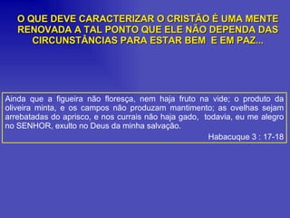 Ainda que a figueira não floresça, nem haja fruto na vide; o produto da oliveira minta, e os campos não produzam mantimento; as ovelhas sejam arrebatadas do aprisco, e nos currais não haja gado,  todavia, eu me alegro no SENHOR, exulto no Deus da minha salvação. Habacuque 3 : 17-18 O QUE DEVE CARACTERIZAR O CRISTÃO É UMA MENTE RENOVADA A TAL PONTO QUE ELE NÃO DEPENDA DAS CIRCUNSTÂNCIAS PARA ESTAR BEM  E EM PAZ... 