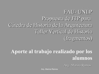 FAU- UNLP
Propuesta de JTP para
Cátedra de Historia de la Arquitectura
Taller Vertical de Historia
(fragmentos)
Aporte al trabajo realizado por los
alumnos
Arq. Marina Ramos
Arq. Marina Ramos

 
