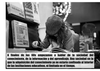 A finales de los 60s empezamos a hablar de la sociedad del
conocimiento, de la información y del aprendizaje. Una sociedad en la
que la adquisición del conocimiento ya no estaría confinada al interior
de las instituciones educativas, ni limitada en el tiempo.
 