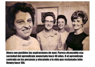 Ahora son posibles las aspiraciones de ayer. Parece alcanzable esa
sociedad del aprendizaje anunciada hace 40 años. O al aprendizaje
centrado en las personas y vinculado a la vida que reclamaba John
Dewey hace 100.
 
