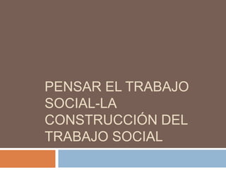 PENSAR EL TRABAJO
SOCIAL-LA
CONSTRUCCIÓN DEL
TRABAJO SOCIAL
 