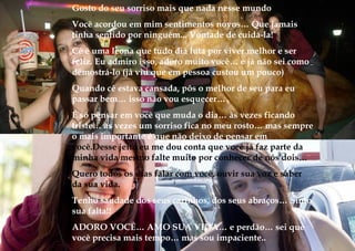 Gosto do seu sorriso mais que nada nesse mundo
Você acordou em mim sentimentos novos… Que jamais
tinha sentido por ninguém... Vontade de cuidá-la!
Cê é uma leona que tudo dia luta por viver melhor e ser
feliz. Eu admiro isso, adoro muito você… e já não sei como
demostrá-lo (já viu que em pessoa custou um pouco)
Quando cê estava cansada, pôs o melhor de seu para eu
passar bem… isso não vou esquecer…
É só pensar em você que muda o dia… às vezes ficando
triste… às vezes um sorriso fica no meu rosto… mas sempre
o mais importante é que não deixo de pensar em
você.Desse jeito eu me dou conta que você já faz parte da
minha vida mesmo falte muito por conhecer de nós dois…
Quero todos os dias falar com você, ouvir sua voz e saber
da sua vida.
Tenho saudade dos seus carinhos, dos seus abraços… Sinto
sua falta!!
ADORO VOCÊ… AMO SUA VIDA… e perdão… sei que
você precisa mais tempo… mas sou impaciente..
 
