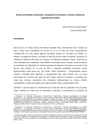 Pensar entreVidas minúsculas: cartografia de sentidos e viveres; relatos de
                                       experiências Vívidas




                                                                       Janete Marcia do Nascimento1

                                                                                   Luciana Alves Pinto2




Introdução




Este texto é um relato sobre uma oficina chamada Vida, desenvolvida com crianças de
sete a doze anos, estudantes de turmas do 3° e 4° Anos dos Anos Iniciais/Ensino
Fundamental, de uma escola pública municipal situada no município de Toledo, no
estado, no estado do Paraná, no Brasil. O tema da oficina surgiu do desejo3 de pensar os
sentidos da palavra Vida entre as crianças, em diferentes aspectos. Assim, objetivou-se
criar atividades que captassem intensidades vivenciadas pelas crianças, compreendendo
os processos de elaboração de sentidos através do desenho, da pintura, da escrita e da
leitura. Seu começo foi no ano de 2011 e algumas atividades continuam sendo
desenvolvidas ainda neste ano. Seu título: Vidas minúsculas – cartografando viveres
infantis, inventado para significar a singularidade das vidas infantis com as quais
convivemos no universo das salas de aula. Nosso desejo foi destacar a grandeza das
vidas das crianças, mostrando nas atividades                   desenvolvidas os viveres infantis
cartografados a cada intensidade, em cada atividade. Esse o desejo deste texto.

Conhecer a vida de cada um, reconhecer-se na vida de cada um, aprender com as outras
vidas, respeitar as vidas que se entrelaçam, entender e compreender os sentidos de


1
   Professora da Educação Básica/Anos iniciais/Ensino Fundamental. Bolsista pesquisadora do projeto
Escrileituras – um modo de ler-escrever em meio à vida do Observatório de Educação–OBEDUC/Inep/Capes.
Núcleo de Toledo/UNIOESTE–Universidade Estadual do Oeste do Paraná. Contato: jmarcia15@yahoo.com.br.
Pedagoga de formação; Especialista em Fundamentos da Educação, Mestre em Letras–linguagem e Sociedade
(UNIOESTE/CASCAVEL/PR). Escrileitora iniciante, inquieta, curiosa e encantada pelas coisas sensíveis e
intensas. Atenta ao devir criação. Amante da Literatura, da Arte, da Filosofia.
2
  Professora da Educação Básica/Anos iniciais/Ensino Fundamental. Bolsista pesquisadora do projeto
Escrileituras – um modo de ler-escrever em meio à vida do Observatório de Educação OBEDUC/Inep/Capes.
Núcleo de Toledo/UNIOESTE–Universidade Estadual do Oeste do Paraná. Contato: luluzinhalap@hotmail.com.
Pedagoga de formação; Especialista em Educação Especial na Educação Inclusiva/UNIPAN/Cascavel/PARANÁ.

3
 O desejo permeia o campo social, tanto em práticas imediatas, quanto em projetos muito ambiciosos. Por não
querer me atrapalhar com definições complicadas, eu proporia denominar desejo a todas as formas de vontade
de inventar uma outra sociedade, outra percepção do mundo, outros sistemas de valores (GUATTARI; ROLNIK,
1986, p.125).

                                                                                                         1
 