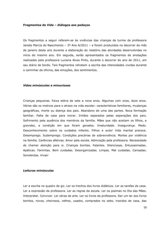Fragmentos de Vida – diálogos aos pedaços




Os fragmentos a seguir referem-se às vivências das crianças da turma da professora
Janete Marcia do Nascimento – 3º Ano A/2011 – e foram produzidos no decorrer do mês
de janeiro deste ano durante a elaboração do relatório das atividades desenvolvidas no
início do mesmo ano. Em seguida, serão apresentados os fragmentos de anotações
realizadas pela professora Luciana Alves Pinto, durante o decorrer do ano de 2011, em
seu diário de bordo. Tais fragmentos retratam a escrita das intensidades vividas durante
o caminhar da oficina, das emoções, dos sentimentos.




Vidas minúsculas e minuciosas




Crianças pequenas. Faixa etária de sete a nove anos. Algumas com onze, doze anos.
Vários são os motivos para o atraso na vida escolar: características familiares, mudanças
geográficas, morte ou doença dos pais. Abandono de uma das partes. Nova formação
familiar. Falta de casa para morar. Irmãos separados pelas separações dos pais.
Sofrimento pela ausência dos membros da família. Mães que não aceitam os filhos, a
gravidez, a condição em que foram gerados. Imaturidade. Insegurança. Medo.
Desconhecimento sobre os cuidados infantis. Filhos e avós! Vida marital precoce.
Desemprego. Subemprego. Condições precárias de sobrevivência. Mortes por violência
na família. Carências afetivas. Amor pela escola. Admiração pela professora. Necessidade
de chamar atenção para si. Crianças bonitas. Falantes. Silenciosas. Entusiasmadas.
Apáticas. Famintas. Bem cuidadas. Desorganizadas. Limpas. Mal cuidadas. Cansadas.
Sonolentas. Vivas!




Leituras minúsculas




Ler a escrita no quadro de giz. Ler os trechos dos livros didáticos. Ler as tarefas de casa.
Ler a expressão da professora. Ler as regras da escola. Ler os poemas no Dia das Mães.
Interpretar. Conviver. Ler obras de arte. Ler os livros da professora. Dar um lar aos livros
bonitos, novos, cheirosos, velhos, usados, comprados no sebo, trazidos de casa, das

                                                                                         10
 