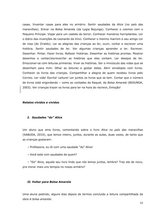 casas. Inventar casas para eles no armário. Sentir saudades da Alice (no país das
maravilhas). Entrar na Bolsa Amarela (da Lygia Bojunga). Conhecer o cosmos com o
Pequeno Príncipe. Viajar para um castelo do terror. Conhecer monstros horripilantes. Ler
o diário das invenções de Leonardo da Vinci. Conhecer o menino marrom e seu amigo cor
de rosa (do Ziraldo). Ler as alegrias das crianças ao ler, ouvir, contar e escrever uma
história. Sentir saudades de ler. Ver algumas crianças aprender a ler. Escrever.
Desenhar. Pintar. Fazer livros. Refazer histórias. Desenhar as histórias prontas. Mostrar
desenhos e contar/escrever/ler as histórias que eles contam. Ler desejos de ler.
Emocionar-se com leituras primeiras. Viver as histórias. Ser o minúsculo das vidas que se
desenham para mim. Olhar as leituras e gostar delas. Abrir envelopes com livros.
Conhecer os livros das crianças. Compartilhar a alegria de quem recebeu livros pelo
Correio. Ler vida! Escrita! Leitura! Ler juntos os livros que se tem. Contar que o número
de livros está engordando – como as vontades da Raquel, da Bolsa Amarela (BOJUNGA,
2003). Ver crianças trazer os livros para ler na hora do recreio!. Emoção!




Relatos vívidos e vividos




   I. Saudades “do” Alice



Um aluno que ama livros, comentando sobre o livro Alice no país das maravilhas
(SABUDA, 2010), que lemos inteiro, juntos, durante as aulas, duas vezes, de tanto que
as crianças gostaram:

   – Professora, eu tô com uma saudade “do” Alice!

   – Você está com saudades de quem?

   – “Do” Alice, aquele seu livro lindo que nós lemos juntos, lembra? Traz ele de novo,
pra morar mais uns tempos no nosso armário?




   II. Voltar para Bolsa Amarela



Uma aluna pedindo, alguns dias depois de termos concluído a leitura compartilhada da
obra A bolsa amarela:
                                                                                      11
 