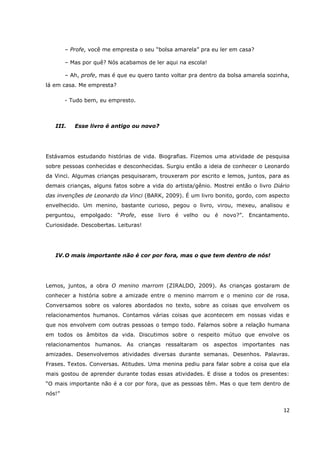 – Profe, você me empresta o seu “bolsa amarela” pra eu ler em casa?

        – Mas por quê? Nós acabamos de ler aqui na escola!

        – Ah, profe, mas é que eu quero tanto voltar pra dentro da bolsa amarela sozinha,
lá em casa. Me empresta?

        - Tudo bem, eu empresto.



   III.    Esse livro é antigo ou novo?




Estávamos estudando histórias de vida. Biografias. Fizemos uma atividade de pesquisa
sobre pessoas conhecidas e desconhecidas. Surgiu então a ideia de conhecer o Leonardo
da Vinci. Algumas crianças pesquisaram, trouxeram por escrito e lemos, juntos, para as
demais crianças, alguns fatos sobre a vida do artista/gênio. Mostrei então o livro Diário
das invenções de Leonardo da Vinci (BARK, 2009). É um livro bonito, gordo, com aspecto
envelhecido. Um menino, bastante curioso, pegou o livro, virou, mexeu, analisou e
perguntou, empolgado: “Profe, esse livro é velho ou é novo?”. Encantamento.
Curiosidade. Descobertas. Leituras!




   IV. O mais importante não é cor por fora, mas o que tem dentro de nós!




Lemos, juntos, a obra O menino marrom (ZIRALDO, 2009). As crianças gostaram de
conhecer a história sobre a amizade entre o menino marrom e o menino cor de rosa.
Conversamos sobre os valores abordados no texto, sobre as coisas que envolvem os
relacionamentos humanos. Contamos várias coisas que acontecem em nossas vidas e
que nos envolvem com outras pessoas o tempo todo. Falamos sobre a relação humana
em todos os âmbitos da vida. Discutimos sobre o respeito mútuo que envolve os
relacionamentos humanos. As crianças ressaltaram os aspectos importantes nas
amizades. Desenvolvemos atividades diversas durante semanas. Desenhos. Palavras.
Frases. Textos. Conversas. Atitudes. Uma menina pediu para falar sobre a coisa que ela
mais gostou de aprender durante todas essas atividades. E disse a todos os presentes:
“O mais importante não é a cor por fora, que as pessoas têm. Mas o que tem dentro de
nós!”


                                                                                      12
 