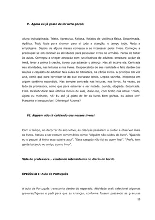 V. Agora eu já gosto de ler livro gordo!




Aluna indisciplinada. Triste. Agressiva. Faltosa. Relatos de violência física. Desanimada.
Apática. Tudo fazia para chamar para si toda a atenção, o tempo todo. Nada a
empolgava. Depois de alguns meses começou a se interessar pelos livros. Começou a
preocupar-se em concluir as atividades para pesquisar livros no armário. Parou de faltar
às aulas. Começou a chegar atrasada com justificativas de adultos: precisara cuidar da
irmã, levar a prima à creche, tivera que adiantar o almoço. Mas ali estava ela. Centrada
nas atividades, nas leituras e nos livros. Despercebida de sua realidade e feliz dentro das
roupas e calçados de adultos! Nas aulas de biblioteca, lia vários livros. A princípio em voz
alta, como que para certificar-se do que estivesse lendo. Depois sozinha, encolhida em
algum cantinho escondido. Mas sempre centrada nas leituras, nos livros. Às vezes, ao
lado da professora, como que para esbarrar e ser notada, ouvida, elogiada. Encantada.
Feliz. Descobridora! Nos últimos meses de aula, disse-me, com brilho nos olhos: “Profe,
agora eu melhorei, né? Eu até já gosto de ler os livros bem gordos. Eu adoro ler!”
Marcante e inesquecível! Diferença! Rizoma?




   VI. Alguém não tá cuidando dos nossos livros!




Com o tempo, no decorrer do ano letivo, as crianças passaram a cuidar e observar mais
os livros. Passou a ser comum comentários como: “Alguém não cuidou do livro”. “Quando
eu o peguei já tinha essa sujeira aqui”. “Esse rasgado não fui eu quem fez!”. “Profe, tem
gente batendo no amigo com o livro”.




Vida de professora – relatando intensidades no diário de bordo




EPISÓDIO I: Aula de Português




A aula de Português transcorria dentro do esperado. Atividade oral: selecionei algumas
gravuras/figuras e pedi para que as crianças, conforme fossem passando as gravuras

                                                                                         13
 