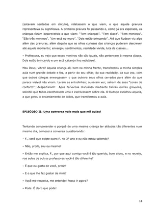 (estavam sentadas em círculo), relatassem o que viam, o que aquela gravura
representava ou significava. A primeira gravura foi passando e, como já era esperado, as
crianças foram descrevendo o que viam: “Tem crianças”. “Tem skate”. “Tem meninos”.
“São três meninos”. “Um está no muro”. “Dois estão brincando”. Até que Rudson viu algo
além das gravuras, além daquilo que os olhos curiosos das crianças puderam descrever
até aquele momento; enxergou sentimentos, realidade vivida, luta de classes...

– Professora, eu vejo que esses meninos não são iguais, não pertencem à mesma classe.
Dois estão brincando e um está catando lixo reciclável.

Meu Deus, vibrei! Aquela criança ali, bem na minha frente, transformou a minha simples
aula num grande debate e fez, a partir do seu olhar, da sua realidade, da sua voz, com
que outros colegas enxergassem o que outrora seus olhos cerrados para além do que
parece visível não viram. Leram as entrelinhas; ousaram ver; saíram de suas “zonas de
conforto”; despertaram!     Após fervorosa discussão mediante tantas outras gravuras,
solicitei que todos escolhessem uma e escrevessem sobre ela. O Rudson escolheu aquela,
a que gerou o encantamento de todos, que transformou a aula.




EPISÓDIO II: Uma conversa vale mais que mil aulas!




Tentando compreender o porquê de uma mesma criança ter atitudes tão diferentes num
mesmo dia, comecei a conversa questionando:

– F., será que existe outro F. no 3º ano e eu não estou sabendo?

– Não, profe, sou eu mesmo!

– Então me explica, F., por que aqui comigo você é tão querido, bom aluno, e no recreio,
nas aulas de outros professores você é tão diferente?

– É que eu gosto de você, profe!

– E o que lhe faz gostar de mim?

– Você me respeita, me entende! Posso ir agora?

– Pode. É claro que pode!



                                                                                     14
 
