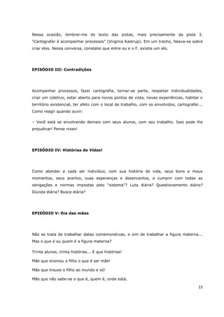 Nessa ocasião, lembrei-me do texto das pistas, mais precisamente da pista 3.
“Cartografar é acompanhar processos” (Virginia Kastrup). Em um trecho, falava-se sobre
criar elos. Nessa conversa, constatei que entre eu e o F. existia um elo.




EPISÓDIO III: Contradições




Acompanhar processos, fazer cartografia, tornar-se parte, respeitar individualidades,
criar um coletivo, estar aberto para novos pontos de vista, novas experiências, habitar o
território existencial, ter afeto com o local de trabalho, com os envolvidos, cartografar...
Como reagir quando ouvir:

– Você está se envolvendo demais com seus alunos, com seu trabalho. Isso pode lhe
prejudicar! Pense nisso!




EPISÓDIO IV: Histórias de Vidas!




Como atender a cada ser indivíduo, com sua história de vida, seus bons e maus
momentos, seus acertos, suas esperanças e desencantos, e cumprir com todas as
obrigações e normas impostas pelo “sistema”? Luta diária? Questionamento diário?
Dúvida diária? Busca diária?




EPISÓDIO V: Dia das mães




Não se trata de trabalhar datas comemorativas, e sim de trabalhar a figura materna...
Mas o que é ou quem é a figura materna?

Trinta alunos, trinta histórias... E que histórias!

Mãe que ensinou o filho o que é ser mãe!

Mãe que trouxe o filho ao mundo e só!

Mãe que não sabe-se o que é, quem é, onde está.

                                                                                         15
 
