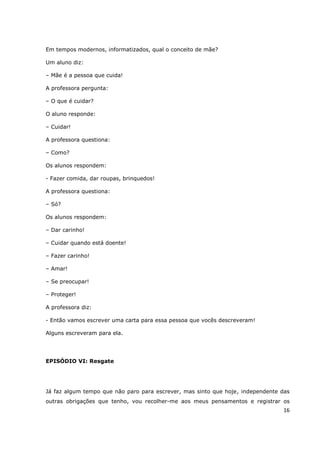 Em tempos modernos, informatizados, qual o conceito de mãe?

Um aluno diz:

– Mãe é a pessoa que cuida!

A professora pergunta:

– O que é cuidar?

O aluno responde:

– Cuidar!

A professora questiona:

– Como?

Os alunos respondem:

- Fazer comida, dar roupas, brinquedos!

A professora questiona:

– Só?

Os alunos respondem:

– Dar carinho!

– Cuidar quando está doente!

– Fazer carinho!

– Amar!

– Se preocupar!

– Proteger!

A professora diz:

- Então vamos escrever uma carta para essa pessoa que vocês descreveram!

Alguns escreveram para ela.




EPISÓDIO VI: Resgate




Já faz algum tempo que não paro para escrever, mas sinto que hoje, independente das
outras obrigações que tenho, vou recolher-me aos meus pensamentos e registrar os
                                                                                16
 
