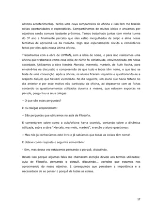 últimos acontecimentos. Tenho uma nova companheira de oficina e isso tem me trazido
novas oportunidades e expectativas. Compartilhamos de muitas ideias e ansiamos por
objetivos senão comuns bastante próximos. Temos trabalhado juntas com minha turma
do 3º ano e finalmente percebo que eles estão mergulhados de corpo e alma nessa
tentativa de aproximá-los da Filosofia. Digo isso especialmente devido a comentários
feitos por eles após nossa última oficina.

Trabalhamos com a obra de LIPMAN, com a ideia de nome, e para isso realizamos uma
oficina que trabalhava como essa ideia de nome foi constituída, convencionada em nossa
sociedade. Utilizamos a obra literária Marcelo, marmelo, martelo, de Ruth Rocha, para
envolvê-los na discussão e compreensão de que tudo e todos têm nome, e que isso se
trata de uma convenção. Após a oficina, os alunos ficaram inquietos e questionando-se a
respeito daquilo que haviam vivenciado. No dia seguinte, um aluno que havia faltado no
dia anterior e por esse motivo não participou da oficina, ao deparar-se com as fichas
contendo os questionamentos utilizados durante a mesma, que estavam expostas na
parede, perguntou a seus colegas:

– O que são estas perguntas?

E os colegas responderam:

– São perguntas que utilizamos na aula de Filosofia.

E comentaram sobre como a aula/oficina havia ocorrido, contando sobre a dinâmica
utilizada, sobre a obra “Marcelo, marmelo, martelo”, e então o aluno questionou:

– Mas nós já conhecíamos este livro e já sabíamos que todas as coisas têm nome!

E obteve como resposta o seguinte comentário:

- Sim, mas dessa vez estávamos pensando o porquê, discutindo.

Relato isso porque algumas falas me chamaram atenção devido aos termos utilizados:
aula   de   Filosofia,   pensando   o   porquê,   discutindo...   Acredito   que   estamos   nos
aproximando do nosso objetivo. E conseguindo que percebam a importância e a
necessidade de se pensar o porquê de todas as coisas.




                                                                                              17
 