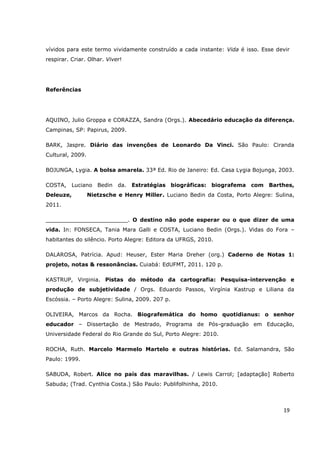 vívidos para este termo vividamente construído a cada instante: Vida é isso. Esse devir
respirar. Criar. Olhar. Viver!




Referências




AQUINO, Julio Groppa e CORAZZA, Sandra (Orgs.). Abecedário educação da diferença.
Campinas, SP: Papirus, 2009.

BARK, Jaspre. Diário das invenções de Leonardo Da Vinci. São Paulo: Ciranda
Cultural, 2009.

BOJUNGA, Lygia. A bolsa amarela. 33ª Ed. Rio de Janeiro: Ed. Casa Lygia Bojunga, 2003.

COSTA, Luciano Bedin da. Estratégias biográficas: biografema com Barthes,
Deleuze,          Nietzsche e Henry Miller. Luciano Bedin da Costa, Porto Alegre: Sulina,
2011.

________________________. O destino não pode esperar ou o que dizer de uma
vida. In: FONSECA, Tania Mara Galli e COSTA, Luciano Bedin (Orgs.). Vidas do Fora –
habitantes do silêncio. Porto Alegre: Editora da UFRGS, 2010.

DALAROSA, Patrícia. Apud: Heuser, Ester Maria Dreher (org.) Caderno de Notas 1:
projeto, notas & ressonâncias. Cuiabá: EdUFMT, 2011. 120 p.

KASTRUP, Virginia. Pistas do método da cartografia: Pesquisa-intervenção e
produção de subjetividade / Orgs. Eduardo Passos, Virgínia Kastrup e Liliana da
Escóssia. – Porto Alegre: Sulina, 2009. 207 p.

OLIVEIRA, Marcos da Rocha. Biografemática do homo quotidianus: o senhor
educador – Dissertação de Mestrado, Programa de Pós-graduação em Educação,
Universidade Federal do Rio Grande do Sul, Porto Alegre: 2010.

ROCHA, Ruth. Marcelo Marmelo Martelo e outras histórias. Ed. Salamandra, São
Paulo: 1999.

SABUDA, Robert. Alice no país das maravilhas. / Lewis Carrol; [adaptação] Roberto
Sabuda; (Trad. Cynthia Costa.) São Paulo: Publifolhinha, 2010.



                                                                                     19
 