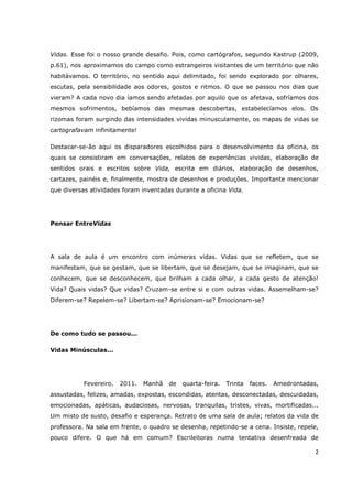 Vidas. Esse foi o nosso grande desafio. Pois, como cartógrafos, segundo Kastrup (2009,
p.61), nos aproximamos do campo como estrangeiros visitantes de um território que não
habitávamos. O território, no sentido aqui delimitado, foi sendo explorado por olhares,
escutas, pela sensibilidade aos odores, gostos e ritmos. O que se passou nos dias que
vieram? A cada novo dia íamos sendo afetadas por aquilo que os afetava, sofríamos dos
mesmos sofrimentos, bebíamos das mesmas descobertas, estabelecíamos elos. Os
rizomas foram surgindo das intensidades vividas minusculamente, os mapas de vidas se
cartografavam infinitamente!

Destacar-se-ão aqui os disparadores escolhidos para o desenvolvimento da oficina, os
quais se consistiram em conversações, relatos de experiências vividas, elaboração de
sentidos orais e escritos sobre Vida, escrita em diários, elaboração de desenhos,
cartazes, painéis e, finalmente, mostra de desenhos e produções. Importante mencionar
que diversas atividades foram inventadas durante a oficina Vida.




Pensar EntreVidas




A sala de aula é um encontro com inúmeras vidas. Vidas que se refletem, que se
manifestam, que se gestam, que se libertam, que se desejam, que se imaginam, que se
conhecem, que se desconhecem, que brilham a cada olhar, a cada gesto de atenção!
Vida? Quais vidas? Que vidas? Cruzam-se entre si e com outras vidas. Assemelham-se?
Diferem-se? Repelem-se? Libertam-se? Aprisionam-se? Emocionam-se?




De como tudo se passou...

Vidas Minúsculas...




           Fevereiro.   2011.   Manhã   de   quarta-feira.   Trinta   faces.   Amedrontadas,
assustadas, felizes, amadas, expostas, escondidas, atentas, desconectadas, descuidadas,
emocionadas, apáticas, audaciosas, nervosas, tranquilas, tristes, vivas, mortificadas...
Um misto de susto, desafio e esperança. Retrato de uma sala de aula; relatos da vida de
professora. Na sala em frente, o quadro se desenha, repetindo-se a cena. Insiste, repele,
pouco difere. O que há em comum? Escrileitoras numa tentativa desenfreada de

                                                                                           2
 