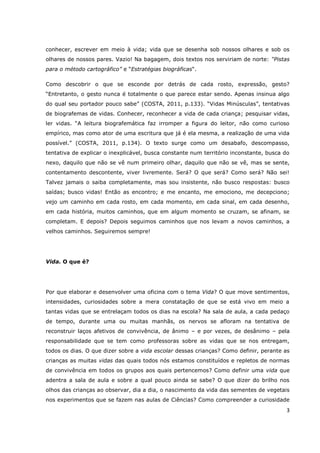 conhecer, escrever em meio à vida; vida que se desenha sob nossos olhares e sob os
olhares de nossos pares. Vazio! Na bagagem, dois textos nos serviriam de norte: “Pistas
para o método cartográfico” e “Estratégias biográficas“.

Como descobrir o que se esconde por detrás de cada rosto, expressão, gesto?
“Entretanto, o gesto nunca é totalmente o que parece estar sendo. Apenas insinua algo
do qual seu portador pouco sabe” (COSTA, 2011, p.133). “Vidas Minúsculas”, tentativas
de biografemas de vidas. Conhecer, reconhecer a vida de cada criança; pesquisar vidas,
ler vidas. “A leitura biografemática faz irromper a figura do leitor, não como curioso
empírico, mas como ator de uma escritura que já é ela mesma, a realização de uma vida
possível.” (COSTA, 2011, p.134). O texto surge como um desabafo, descompasso,
tentativa de explicar o inexplicável, busca constante num território inconstante, busca do
nexo, daquilo que não se vê num primeiro olhar, daquilo que não se vê, mas se sente,
contentamento descontente, viver livremente. Será? O que será? Como será? Não sei!
Talvez jamais o saiba completamente, mas sou insistente, não busco respostas: busco
saídas; busco vidas! Então as encontro; e me encanto, me emociono, me decepciono;
vejo um caminho em cada rosto, em cada momento, em cada sinal, em cada desenho,
em cada história, muitos caminhos, que em algum momento se cruzam, se afinam, se
completam. E depois? Depois seguimos caminhos que nos levam a novos caminhos, a
velhos caminhos. Seguiremos sempre!




Vida. O que é?




Por que elaborar e desenvolver uma oficina com o tema Vida? O que move sentimentos,
intensidades, curiosidades sobre a mera constatação de que se está vivo em meio a
tantas vidas que se entrelaçam todos os dias na escola? Na sala de aula, a cada pedaço
de tempo, durante uma ou muitas manhãs, os nervos se afloram na tentativa de
reconstruir laços afetivos de convivência, de ânimo – e por vezes, de desânimo – pela
responsabilidade que se tem como professoras sobre as vidas que se nos entregam,
todos os dias. O que dizer sobre a vida escolar dessas crianças? Como definir, perante as
crianças as muitas vidas das quais todos nós estamos constituídos e repletos de normas
de convivência em todos os grupos aos quais pertencemos? Como definir uma vida que
adentra a sala de aula e sobre a qual pouco ainda se sabe? O que dizer do brilho nos
olhos das crianças ao observar, dia a dia, o nascimento da vida das sementes de vegetais
nos experimentos que se fazem nas aulas de Ciências? Como compreender a curiosidade
                                                                                         3
 