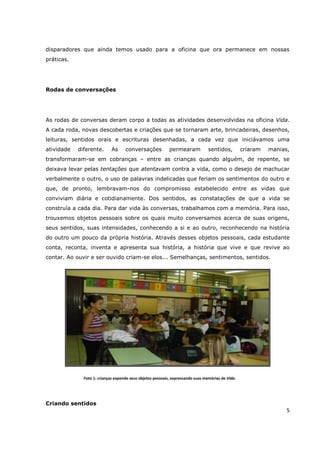 disparadores que ainda temos usado para a oficina que ora permanece em nossas
práticas.




Rodas de conversações




As rodas de conversas deram corpo a todas as atividades desenvolvidas na oficina Vida.
A cada roda, novas descobertas e criações que se tornaram arte, brincadeiras, desenhos,
leituras, sentidos orais e escrituras desenhadas, a cada vez que iniciávamos uma
atividade   diferente.      As      conversações            permearam            sentidos,         criaram   manias,
transformaram-se em cobranças – entre as crianças quando alguém, de repente, se
deixava levar pelas tentações que atentavam contra a vida, como o desejo de machucar
verbalmente o outro, o uso de palavras indelicadas que feriam os sentimentos do outro e
que, de pronto, lembravam-nos do compromisso estabelecido entre as vidas que
conviviam diária e cotidianamente. Dos sentidos, as constatações de que a vida se
construía a cada dia. Para dar vida às conversas, trabalhamos com a memória. Para isso,
trouxemos objetos pessoais sobre os quais muito conversamos acerca de suas origens,
seus sentidos, suas intensidades, conhecendo a si e ao outro, reconhecendo na história
do outro um pouco da própria história. Através desses objetos pessoais, cada estudante
conta, reconta, inventa e apresenta sua história, a história que vive e que revive ao
contar. Ao ouvir e ser ouvido criam-se elos... Semelhanças, sentimentos, sentidos.




              Foto 1: crianças expondo seus objetos pessoais, expressando suas memórias de Vida.




Criando sentidos
                                                                                                                   5
 