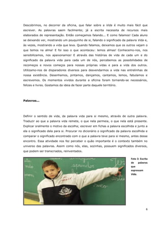 Descobrimos, no decorrer da oficina, que falar sobre a Vida é muito mais fácil que
escrever. As palavras saem facilmente; já a escrita necessita de recursos mais
elaborados de representação. Então começamos falando... E como falamos! Cada aluno
se deixando ver, mostrando um pouquinho de si, falando o significado da palavra Vida e,
às vezes, mostrando a vida que leva. Quando falamos, deixamos que os outros vejam o
que temos na alma! E foi isso o que aconteceu: lemos almas! Conhecemo-nos, nos
sensibilizamos, nos apaixonamos! E através das histórias de vida de cada um e do
significado da palavra vida para cada um de nós, percebemos as possibilidades de
recomeços e novos começos para nossas próprias vidas e para a vida dos outros.
Utilizamo-nos de disparadores diversos para desvendarmos a vida nas entrelinhas de
nossa existência. Desenhamos, pintamos, dançamos, cantamos, lemos, fabulamos e
escrevemos. Os momentos vividos durante a oficina foram tornando-se necessários,
felizes e livres. Gostamos da ideia de fazer parte daquele território.




Palavras...




Definir o sentido de vida, da palavra vida para si mesmo, através de outra palavra.
Traduzir ao que a palavra vida remete, o que nela permeia, o que nela está presente.
Explicar oralmente o motivo da escolha; escrever em fichas a palavra escolhida e junto a
ela o significado dela para si. Procurar no dicionário o significado da palavra escolhida e
comparar o significado encontrado com o que a palavra teve para si mesmo, antes desse
encontro. Essa atividade nos fez perceber o quão importante é o contexto também no
universo das palavras. Assim como nós, elas, sozinhas, possuem significados diversos,
que podem ser transcriados, reinventados.

                                                                              Foto 3: Escrita
                                                                              de    palavras
                                                                              que
                                                                              expressam
                                                                              Vida.




                                                                                           6
 
