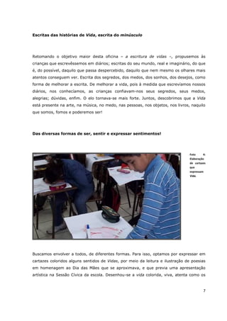 Escritas das histórias de Vida, escrita do minúsculo




Retomando o objetivo maior desta oficina – a escritura de vidas –, propusemos às
crianças que escrevêssemos em diários; escritas do seu mundo, real e imaginário, do que
é, do possível, daquilo que passa despercebido, daquilo que nem mesmo os olhares mais
atentos conseguem ver. Escrita dos segredos, dos medos, dos sonhos, dos desejos, como
forma de melhorar a escrita. De melhorar a vida, pois à medida que escrevíamos nossos
diários, nos conhecíamos, as crianças confiavam-nos seus segredos, seus medos,
alegrias; dúvidas, enfim. O elo tornava-se mais forte. Juntos, descobrimos que a Vida
está presente na arte, na música, no medo, nas pessoas, nos objetos, nos livros, naquilo
que somos, fomos e poderemos ser!




Das diversas formas de ser, sentir e expressar sentimentos!




                                                                                Foto     4:
                                                                                Elaboração
                                                                                de cartazes
                                                                                que
                                                                                expressam
                                                                                Vida.




Buscamos envolver a todos, de diferentes formas. Para isso, optamos por expressar em
cartazes coloridos alguns sentidos de Vidas, por meio da leitura e ilustração de poesias
em homenagem ao Dia das Mães que se aproximava, e que previa uma apresentação
artística na Sessão Cívica da escola. Desenhou-se a vida colorida, viva, atenta como os



                                                                                         7
 