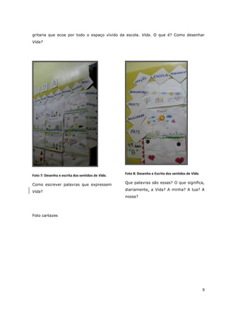gritaria que ecoa por todo o espaço vívido da escola. Vida. O que é? Como desenhar
Vida?




                                                  Foto 8: Desenho e Escrita dos sentidos de Vida.
Foto 7: Desenho e escrita dos sentidos de Vida.
                                                  Que palavras são essas? O que significa,
Como escrever palavras que expressem
                                                  diariamente, a Vida? A minha? A tua? A
Vida?
                                                  nossa?




Foto cartazes




                                                                                                    9
 