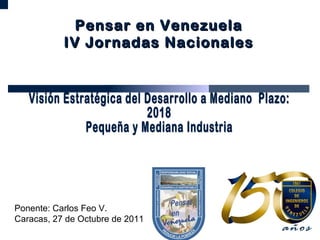 Visión Estratégica del Desarrollo a Mediano  Plazo:  2018 Pequeña y Mediana Industria  Ponente: Carlos Feo V. Caracas, 27 de Octubre de 2011 Pensar en Venezuela IV Jornadas Nacionales 