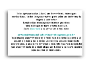 Belas apresentações (slides) em PowerPoint, mensagens
motivadoras, lindas imagens e textos para criar um ambiente de
alegria e bem-estar.
Receba duas mensagens semanais gratuitas,
uma na segunda-feira e outra na sexta.
Basta clicar aqui e ou enviar um e-mail para:
powerpointsemanal-subscribe@yahoogrupos.com.br
não precisa escrever nada no e-mail, nem no campo assunto é só
enviar o e-mail e daí a pouco você recebe uma mensagem de
confirmação, a qual deve novamente somente clicar em responder
sem escrever nada no e-mail, clique em Enviar e já estará inscrito
para receber as mensagens.
 