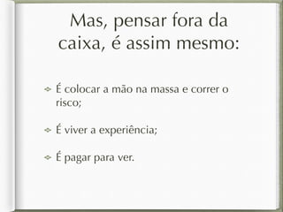 Mas, pensar fora da 
caixa, é assim mesmo: 
É colocar a mão na massa e correr o 
risco; 
É viver a experiência; 
É pagar para ver. 
 