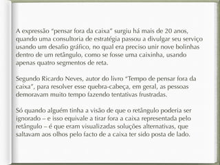 A expressão “pensar fora da caixa” surgiu há mais de 20 anos, 
quando uma consultoria de estratégia passou a divulgar seu serviço 
usando um desafio gráfico, no qual era preciso unir nove bolinhas 
dentro de um retângulo, como se fosse uma caixinha, usando 
apenas quatro segmentos de reta. 
Segundo Ricardo Neves, autor do livro “Tempo de pensar fora da 
caixa”, para resolver esse quebra-cabeça, em geral, as pessoas 
demoravam muito tempo fazendo tentativas frustradas. 
Só quando alguém tinha a visão de que o retângulo poderia ser 
ignorado – e isso equivale a tirar fora a caixa representada pelo 
retângulo – é que eram visualizadas soluções alternativas, que 
saltavam aos olhos pelo facto de a caixa ter sido posta de lado. 
 