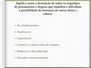 Significa assim a destruição de todos os arquétipos 
de pensamentos e dogmas que impedem e dificultam 
a possibilidade da formação de outras ideias e 
valores. 
Ter atitude positiva; 
Atualizar-se; 
Capacitar-se; 
Construir e cultivar redes de contatos; 
Desbravar o desconhecido; 
Descobrir novos horizontes. 
 