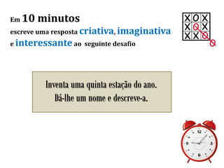 Em 10 minutos
escreve uma resposta criativa, imaginativa
e interessante ao seguinte desafio
Inventa uma quinta estação do ano.
Dá-lhe um nome e descreve-a.
 