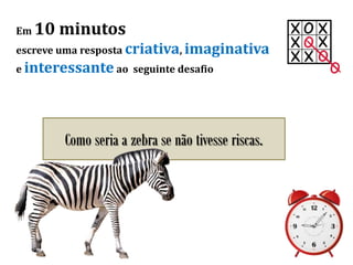 Em 10 minutos
escreve uma resposta criativa, imaginativa
e interessante ao seguinte desafio
Como seria a zebra se não tivesse riscas.
 