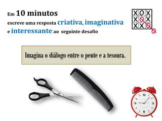 Em 10 minutos
escreve uma resposta criativa, imaginativa
e interessante ao seguinte desafio
Imagina o diálogo entre o pente e a tesoura.
 