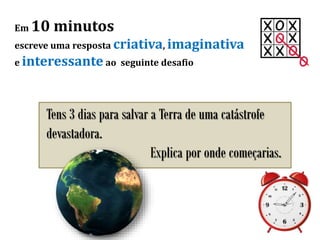 Em 10 minutos
escreve uma resposta criativa, imaginativa
e interessante ao seguinte desafio
Tens 3 dias para salvar a Terra de uma catástrofe
devastadora.
Explica por onde começarias.
 