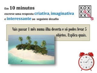 Em 10 minutos
escreve uma resposta criativa, imaginativa
e interessante ao seguinte desafio
Vais passar 1 mês numa ilha deserta e só podes levar 5
objetos. Explica quais.
 