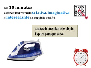 Em 10 minutos
escreve uma resposta criativa, imaginativa
e interessante ao seguinte desafio
Acabas de inventar este objeto.
Explica para que serve.
 