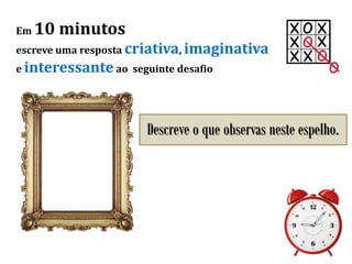 Em 10 minutos
escreve uma resposta criativa, imaginativa
e interessante ao seguinte desafio
Descreve o que observas neste espelho.
 