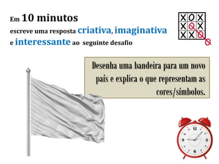 Em 10 minutos
escreve uma resposta criativa, imaginativa
e interessante ao seguinte desafio
Desenha uma bandeira para um novo
país e explica o que representam as
cores/símbolos.
 