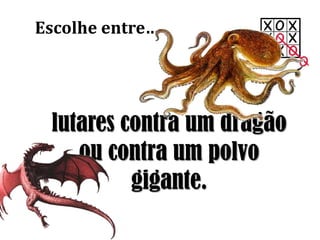 Escolhe entre…
lutares contra um dragão
ou contra um polvo
gigante.