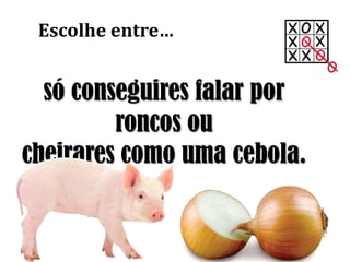só conseguires falar por
roncos ou
cheirares como uma cebola.
Escolhe entre…