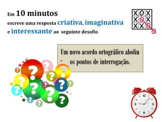 Em 10 minutos
escreve uma resposta criativa, imaginativa
e interessante ao seguinte desafio
Um novo acordo ortográfico aboliu
os pontos de interrogação.
 