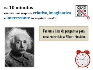 Em 10 minutos
escreve uma resposta criativa, imaginativa
e interessante ao seguinte desafio
Faz uma lista de perguntas para
uma entrevista a Albert Einstein.
 